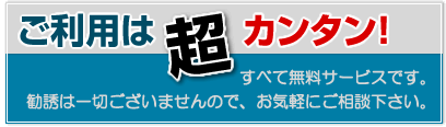ご利用は超カンタン!すべて無料サービスです。しつこい勧誘は一切ございませんので、気軽にご相談ください。