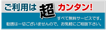 ご利用は超カンタン！すべて無料サービスです。しつこい勧誘は一切ございませんので、気軽にご相談ください。